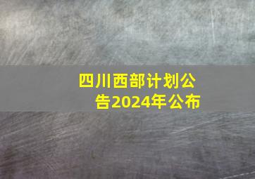 四川西部计划公告2024年公布