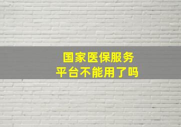 国家医保服务平台不能用了吗