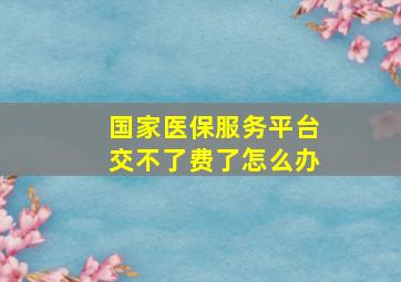 国家医保服务平台交不了费了怎么办