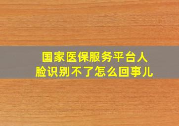 国家医保服务平台人脸识别不了怎么回事儿