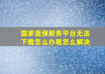 国家医保服务平台无法下载怎么办呢怎么解决