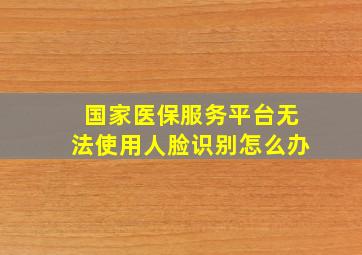 国家医保服务平台无法使用人脸识别怎么办