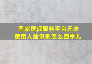 国家医保服务平台无法使用人脸识别怎么回事儿