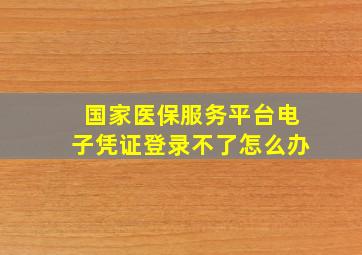 国家医保服务平台电子凭证登录不了怎么办