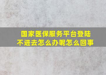 国家医保服务平台登陆不进去怎么办呢怎么回事