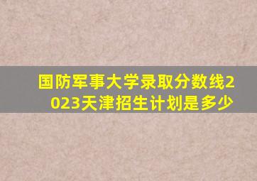 国防军事大学录取分数线2023天津招生计划是多少