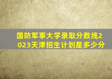 国防军事大学录取分数线2023天津招生计划是多少分