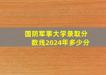 国防军事大学录取分数线2024年多少分