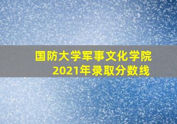 国防大学军事文化学院2021年录取分数线