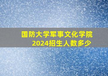 国防大学军事文化学院2024招生人数多少