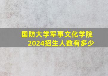 国防大学军事文化学院2024招生人数有多少