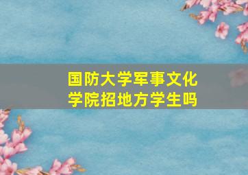 国防大学军事文化学院招地方学生吗