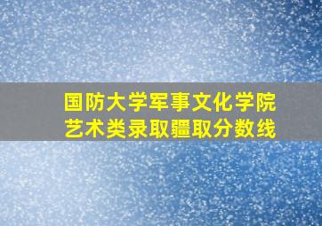 国防大学军事文化学院艺术类录取疆取分数线