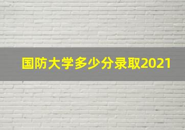 国防大学多少分录取2021