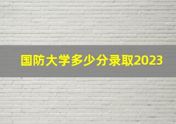 国防大学多少分录取2023