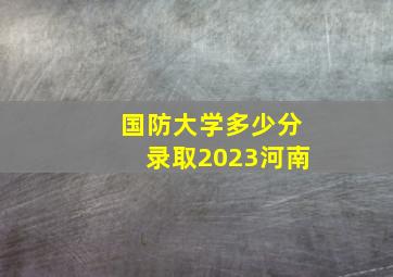 国防大学多少分录取2023河南