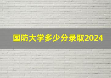 国防大学多少分录取2024