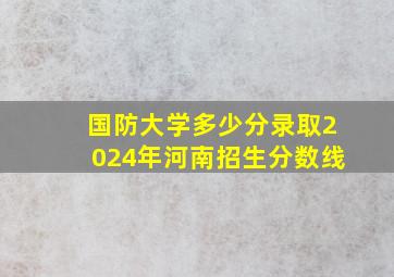 国防大学多少分录取2024年河南招生分数线