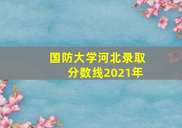 国防大学河北录取分数线2021年