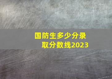 国防生多少分录取分数线2023