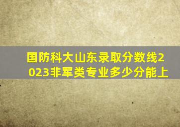 国防科大山东录取分数线2023非军类专业多少分能上