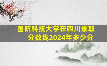 国防科技大学在四川录取分数线2024年多少分