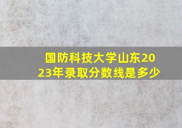 国防科技大学山东2023年录取分数线是多少