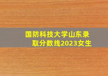 国防科技大学山东录取分数线2023女生