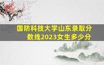 国防科技大学山东录取分数线2023女生多少分