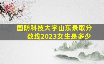 国防科技大学山东录取分数线2023女生是多少