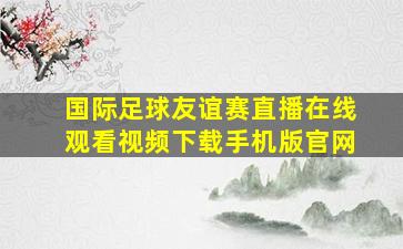 国际足球友谊赛直播在线观看视频下载手机版官网