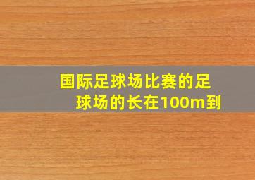 国际足球场比赛的足球场的长在100m到