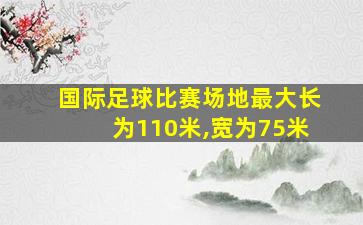 国际足球比赛场地最大长为110米,宽为75米