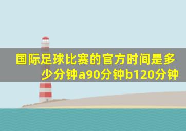 国际足球比赛的官方时间是多少分钟a90分钟b120分钟