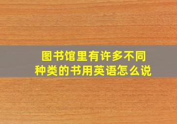 图书馆里有许多不同种类的书用英语怎么说