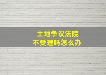 土地争议法院不受理吗怎么办