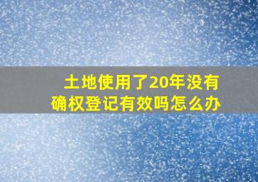 土地使用了20年没有确权登记有效吗怎么办