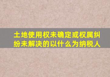 土地使用权未确定或权属纠纷未解决的以什么为纳税人