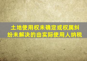 土地使用权未确定或权属纠纷未解决的由实际使用人纳税