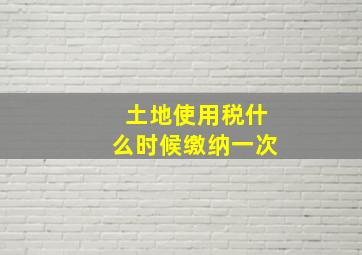 土地使用税什么时候缴纳一次