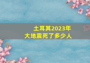 土耳其2023年大地震死了多少人