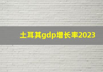 土耳其gdp增长率2023