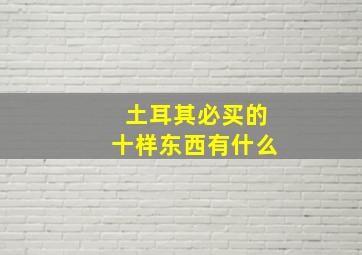 土耳其必买的十样东西有什么