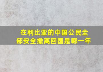 在利比亚的中国公民全部安全撤离回国是哪一年