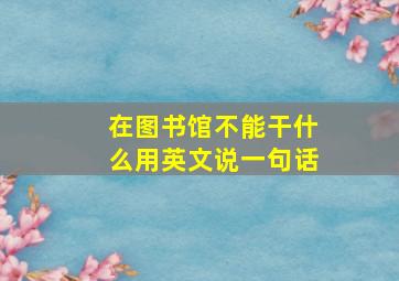 在图书馆不能干什么用英文说一句话