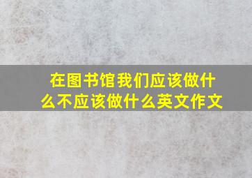 在图书馆我们应该做什么不应该做什么英文作文