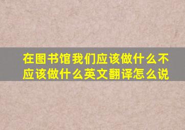 在图书馆我们应该做什么不应该做什么英文翻译怎么说