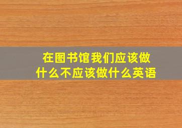 在图书馆我们应该做什么不应该做什么英语