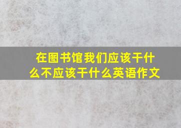 在图书馆我们应该干什么不应该干什么英语作文