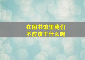 在图书馆里我们不应该干什么呢